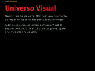 32
Universo Visual
O poder vai além da Marca. Além de inspirar sua criação,
ele inspira nossas cores, tipograﬁas, formas e imagens.
Todos esses elementos formam o Universo Visual do
Buscapé Company e são escolhas certas que vão ajudar
a potencializar a nossa Marca.
Escolher > Universo Visual
 