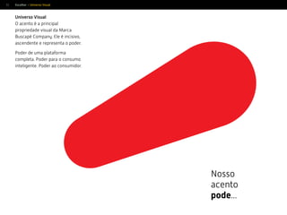 33
Nosso
acento
pode...
Universo Visual
O acento é a principal
propriedade visual da Marca
Buscapé Company. Ele é incisivo,
ascendente e representa o poder.
Poder de uma plataforma
completa. Poder para o consumo
inteligente. Poder ao consumidor.
Escolher > Universo Visual
 
