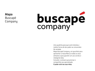 Mapa
Buscapé
Company
Uma ajudinha para que você entenda a
melhor forma de dar poder ao consumidor.
De verdade.
Mapa Buscapé Company, um guia feito para
apresentar a nossa Marca e todos os seus
atributos e para garantir um uso correto e
inteligente dela.
Consulte-o sempre que precisar e
compartilhe seu aprendizado.
O poder está nas suas mãos.
 