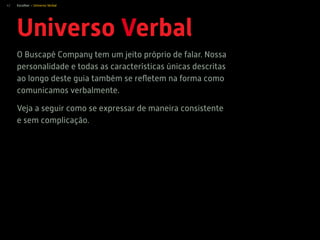 42
Universo Verbal
O Buscapé Company tem um jeito próprio de falar. Nossa
personalidade e todas as características únicas descritas
ao longo deste guia também se reﬂetem na forma como
comunicamos verbalmente.
Veja a seguir como se expressar de maneira consistente
e sem complicação.
Escolher > Universo Verbal
 