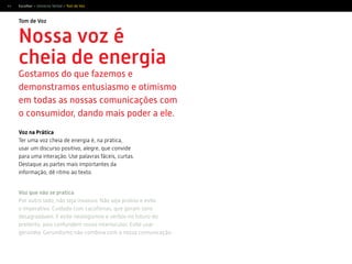44
Tom de Voz
Escolher > Universo Verbal > Tom de Voz
Nossa voz é
cheia de energia
Gostamos do que fazemos e
demonstramos entusiasmo e otimismo
em todas as nossas comunicações com
o consumidor, dando mais poder a ele.
Voz na Prática
Ter uma voz cheia de energia é, na prática,
usar um discurso positivo, alegre, que convide
para uma interação. Use palavras fáceis, curtas.
Destaque as partes mais importantes da
informação, dê ritmo ao texto.
Voz que não se pratica
Por outro lado, não seja invasivo. Não seja prolixo e evite
o imperativo. Cuidado com cacofonias, que geram sons
desagradáveis. E evite neologismos e verbos no futuro do
pretérito, pois confundem nosso interlocutor. Evite usar
gerúndio. Gerundismo não combina com a nossa comunicação.
 