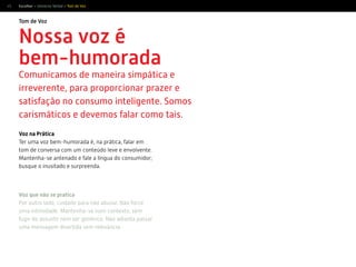 45
Tom de Voz
Escolher > Universo Verbal > Tom de Voz
Nossa voz é
bem-humorada
Comunicamos de maneira simpática e
irreverente, para proporcionar prazer e
satisfação no consumo inteligente. Somos
carismáticos e devemos falar como tais.
Voz que não se pratica
Por outro lado, cuidado para não abusar. Não force
uma intimidade. Mantenha-se num contexto, sem
fugir do assunto nem ser genérico. Não adianta passar
uma mensagem divertida sem relevância.
Voz na Prática
Ter uma voz bem-humorada é, na prática, falar em
tom de conversa com um conteúdo leve e envolvente.
Mantenha-se antenado e fale a língua do consumidor;
busque o inusitado e surpreenda.
 
