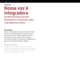 46
Nossa voz é
integradora
Construímos parcerias que
beneﬁciam o consumidor e dão
a ele poder de escolha.
Tom de Voz
Escolher > Universo Verbal > Tom de Voz
Voz na Prática
Ter uma voz integradora é, na prática, falar de maneira
próxima. Use a primeira pessoa do plural e trate seu
interlocutor por “você”. Sempre que possível, trate-o
pelo nome, em comunicados, e-mail ou qualquer
comunicação. Coloque-se à disposição, identiﬁcando-se
pelo seu nome. Dê abertura para o diálogo.
V
oz que não se pratica
Por outro lado, evite termos corporativos. Somos
inclusivos. Por isso, informamos de maneira simples para
que todos entendam. Evite monólogos: nossos públicos
têm voz. E não seja distante, evasivo.
 