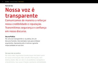 47 Escolher > Universo Verbal > Tom de Voz
Nossa voz é
transparente
Comunicamos de maneira a reforçar
nossa credibilidade e reputação.
Transmitimos segurança e conﬁança
em nosso discurso.
Tom de Voz
Voz que não se pratica
Por outro lado, argumentos tendenciosos não fazem parte
de nossa comunicação. Não camuﬂe informações, nem
distorça dados. Não ser claro é um problema e atrapalha o
entendimento. Isso causa irritação e perda de conﬁabilidade.
Voz na Prática
Ter uma voz transparente é, na prática, ter um
discurso honesto. Use exemplos reais para embasar
argumentos. Apresente prós e contras e garanta
imparcialidade em seu tom.
 