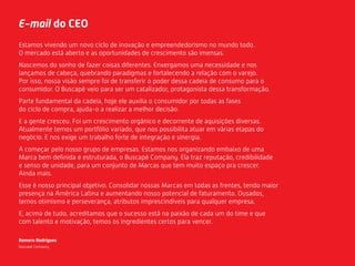 E-mail do CEO
Estamos vivendo um novo ciclo de inovação e empreendedorismo no mundo todo.
O mercado está aberto e as oportunidades de crescimento são imensas.
Nascemos do sonho de fazer coisas diferentes. Enxergamos uma necessidade e nos
lançamos de cabeça, quebrando paradigmas e fortalecendo a relação com o varejo.
Por isso, nossa visão sempre foi de transferir o poder dessa cadeia de consumo para o
consumidor. O Buscapé veio para ser um catalizador, protagonista dessa transformação.
Parte fundamental da cadeia, hoje ele auxilia o consumidor por todas as fases
do ciclo de compra, ajuda-o a realizar a melhor decisão.
E a gente cresceu. Foi um crescimento orgânico e decorrente de aquisições diversas.
Atualmente temos um portfólio variado, que nos possibilita atuar em várias etapas do
negócio. E nos exige um trabalho forte de integração e sinergia.
A começar pelo nosso grupo de empresas. Estamos nos organizando embaixo de uma
Marca bem deﬁnida e estruturada, o Buscapé Company. Ela traz reputação, credibilidade
e senso de unidade, para um conjunto de Marcas que tem muito espaço pra crescer.
Ainda mais.
Esse é nosso principal objetivo. Consolidar nossas Marcas em todas as frentes, tendo maior
presença na América Latina e aumentando nosso potencial de faturamento. Ousados,
temos otimismo e perseverança, atributos imprescindíveis para qualquer empresa.
E, acima de tudo, acreditamos que o sucesso está na paixão de cada um do time e que
com talento e motivação, temos os ingredientes certos para vencer.
Romero Rodrigues
Buscapé Company
 