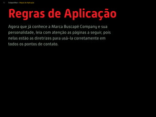 52
Regras de Aplicação
Agora que já conhece a Marca Buscapé Company e sua
personalidade, leia com atenção as páginas a seguir, pois
nelas estão as diretrizes para usá-la corretamente em
todos os pontos de contato.
Compartilhar > Regras de Aplicação
 