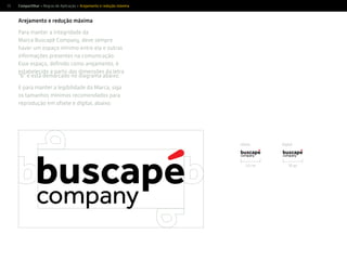 55
Arejamento e redução máxima
Para manter a integridade da
Marca Buscapé Company, deve sempre
haver um espaço mínimo entre ela e outras
informações presentes na comunicação.
Esse espaço, deﬁnido como arejamento, é
estabelecido a partir das dimensões da letra
“b” e está demarcado no diagrama abaixo.
E para manter a legibilidade da Marca, siga
os tamanhos mínimos recomendados para
reprodução em ofsete e digital, abaixo.
1,5 cm 70 px
Compartilhar > Regras de Aplicação > Arejamento e redução máxima
ofsete digital
 