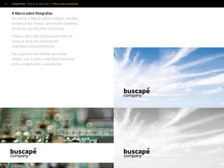 57
A Marca sobre fotograﬁas
Ao aplicar a Marca sobre imagens, escolha
sempre áreas limpas, sem muitos detalhes
no fundo, para facilitar sua leitura.
A Marca Buscapé Company em tons de
cinza só deve ser utilizada em
impressos monocromáticos.
Para aplicá-la em fundos sem áreas
limpas, use-a sobre uma faixa branca ou
preta, respeitando o arejamento.
Compartilhar > Regras de Aplicação > A Marca sobre fotograﬁas
 