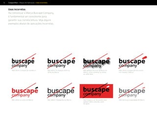 58
buscape
Compartilhar > Regras de Aplicação > Usos incorretos
Não altere a proporção da Marca
Não altere as cores da Marca
Não altere os espaços entre as
letras da Marca
Não altere a tipograﬁa da Marca
Não altere a proporção do acento
em relação à Marca
Não diminua a opacidade da Marca
Não aplique recursos gráﬁcos na
Marca, como sombras ou linhas
ao redor dela
Não troque a cor do acento nem
aplique sobre uma das cores
de apoio
Usos incorretos
Ao comunicar a Marca Buscapé Company,
é fundamental ser consistente para
garantir sua correta leitura. Veja alguns
exemplos abaixo de aplicações incorretas.
 