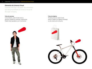 59
Elementos do Universo Visual
O acento interage e dá poder aos elementos
que dão propriedade ao Universo Visual do
Buscapé Company.
Fotos de pessoas
Consumidores, sobre fundo branco;
pessoas simpáticas, próximas, expressivas.
Podem estar paradas ou em movimento.
Fotos de objetos
Produtos brancos sobre fundo
branco. Podem ser objetos de desejo
ou do universo de consumo.
Compartilhar > Regras de Aplicação > Elementos do Universo Visual
 