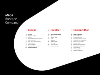 Branding
Plataforma da Marca
Essência
Pilares de Personalidade e Atributos
Discurso da Marca
Visão, Missão, Valores, Atitudes
Posicionamento
Discurso de Venda
Árvore de Decisão da Marca
Arquitetura da Marcas
Buscar
Marca Buscapé Company
Marca
Universo Visual
Cores
Tipograﬁa
Universo Verbal
Tom de Voz
Pode e Não pode
Território de Palavras
Escolher
Regras de Aplicação
Versões da Marca
Proporção da Marca
Arejamento e redução máxima
Convivência com outras Marcas
A Marca sobre fotograﬁas
Usos incorretos
Elementos do Universo Visual
Diretrizes para uso de ícone
Sistema de cores
Família tipográﬁca
Exemplos de aplicação
Compartilhar321
8
9
10
11
17
18
25
27
28
29
30
31
32
40
41
42
44
48
50
52
53
54
55
56
57
58
59
62
63
64
65
Mapa
Buscapé
Company
 
