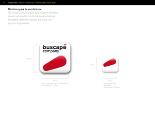 62 Compartilhar > Regras de Aplicação > Diretrizes para uso de ícone
Diretrizes para de uso de ícone
Os ícones da Marca para aplicativos e browsers
devem ser usados conforme seus tamanhos
em pixels, deﬁnidos abaixo, para que não
percam legibilidade.
Ícone usado quando seu tamanho for,
no mínimo, 50 x 50 px.
50 px
50 px
25 px
25 px
Ícone usado para
tamanhos
menores de 49 x 49 px
 