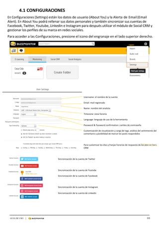 10GUIA DE USO |
	
4.1	CONFIGURACIONES	
	
En	Configuraciones	(Settings)	están	los	datos	de	usuario	(About	You)	y	la	Alerta	de	Email	(Email	
Alert).	En	About	You	podrá	rellenar	sus	datos	personales	y	también	sincronizar	sus	cuentas	de	
Facebook,	Twitter,	Youtube,	Linkedin	e	Instagram	para	después	utilizar	el	módulo	de	Social	CRM	y	
gestionar	los	perfiles	de	su	marca	en	redes	sociales.		
	
Para	acceder	a	las	Configuraciones,	presione	el	icono	del	engranaje	en	el	lado	superior	derecho.	
	
	
	
	
	
	
	
	
	
	
	
	
	
	
	
	
	
	
	
	 	
Username:	el	nombre	de	la	cuenta	
Email:	mail	registrado		
Name:	nombre	del	analista	
Timezone:	zona	horaria	
Language:	lenguaje	de	uso	de	la	herramienta	
Password	&	Password	confirmation:	cambio	de	contraseña	
Customización	de	visualización	y	carga	de	tags,	análisis	del	sentimiento	del	
comentario	y	posibilidad	de	marcar	los	posts	respondidos	
	
Para	customizar	los	días	y	franjas	horarias	de	respuesta	de	los	post	en	Social	
CRM	
	
Sincronización	de	la	cuenta	de	Twitter	
	
Sincronización	de	la	cuenta	de	Youtube	
Sincronización	de	la	cuenta	de	Facebook	
	
Sincronización	de	la	cuenta	de	Instagram	
Sincronización	de	la	cuenta	de	Linkedin	
	
	
	
 