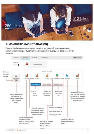 11GUIA DE USO |
	
	
	
5.	MONITORING	(MONITORIZACIÓN)	
	
Clique	sobre	la	marca	registrada	para	visualizar	los	siete	informes	generados	
automáticamente	por	Buzzmonitor.	Clique	sobre	cualquiera	para	acceder	al	
informe.	
	
	
	
	
	
	
	
	
	
	
	
	
	
	
	
	
	
	
	
	
	
	
Calcula	la	evolución	
del	volumen	de	
Tweets	y	menciones	
que	citan	a	su	
marca.	
Crear	un	
nuevo	
informe	
Visualizar	los	
informes	en	un	
dashboard.	
Generar	los	
informes	en	
PDF.	
	
Lista	de	los	términos	
que	más	aparecen	en	
las	bios	de	los	usuarios	
de	Twitter	que	hablan	
sobre	la	marca	
	
	
			Listado	de	los	sistemas	
operativos	más	usados	
por	los	usuarios	cuando	
hablan	de	la	marca	
	
Lista	de	términos	más	
utilizados	por	los	
usuarios	cuando	hablan	
sobre	la	marca
	
	
	
Eliminar	o	
clonar	un	
informe	
Listado	de	regiones	
donde	provienen	los	
posts.	
Relación	total	de	los		
post	recolectados	de		
hombres	y	mujeres	
	
Lista	de	los	usuarios	
más	activos	que	
hablan	sobre	la	
marca	
 