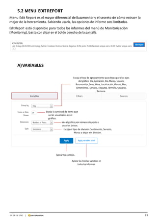 13GUIA DE USO |
	
5.2	MENU	 EDIT	REPORT	
	
Menu	Edit	Report	es	el	mayor	diferencial	de	Buzzmonitor	y	el	secreto	de	cómo	extraer	lo	
mejor	de	la	herramienta.	Sabiendo	usarla,	las	opciones	de	informe	son	ilimitadas.	
	
Edit	Report	está	disponible	para	todos	los	informes	del	menú	de	Monitorización	
(Monitoring),	basta	con	clicar	en	el	botón	derecho	de	la	pantalla.	
	
	
	
	
	
	
	
	
	
	
A)	VARIABLES	
	
	
	
Escoja	el	tipo	de	agrupamiento	que	desea	para	los	ejes	
del	gráfico:	Día,	Aplicación,	Bio,	Marca,	Usuario	
Buzzmonitor,	Sexo,	Hora,	Localización,	Minuto,	Mes,	
Sentimiento,	 Servicio,	Etiqueta,	Término,	Usuario,	
Semana.	
	
	
	
	
	
	
Escoja	la	cantidad	de	items	que	
serán	visualizados	en	el	
gráfico.	
Vea	el	gráfico	por	número	de	posts	o	
usuarios	únicos.	
Escoja	el	tipo	de	división:	Sentimento,	Servicio,	
Marca	o	dejar	sin	división.	
	
	
	
	
	
	
	
Aplicar	los	cambios.	
	
Aplicar	las	mismas	variables	en	
todos	los	informes.	
 