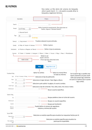 14GUIA DE USO |
	
B)	FILTROS	
	
	
Para	 realizar	 un	 filtro	 dentro	 del	 universo	 de	 búsqueda,	
utilice	la	opción	Search.	 E n 	 e sta	opción	se	puede	afinar	la	
búsqueda	y	negativizar	términos.	
	
	
	
	
	
	
	
	
Defina el período de monitorización. Para seleccionar un
horario, clique en “Advanced Search”.
	
	
	
	
	
	
Visualizar solamente los posts archivados.
	
Definir el género.
	
Definir el tipo de sentimiento.
	
	
	
Definir la red
social o servicio.	
Clicar aquí para seleccionar otros
filtros.
	
	
	
	
	
	
Aplicar	los	cambios	 Aplicar	los	mismos	filtros	
en	todos	los	informes.	
Seleccione	el	tipo	de	publicación.	
	
Seleccione	el	origen	del	post:	Todo,	Página	o	Muro.	
	
Con	la	opción	tags,	es	posible	crear	
reports	solamente	con	posts	clasifi-	
cados	(que	poseen	tag),	solamente	
con	posts	sin	clasificar	(que	no	poseen	
tag)	o	ambos.	
Seleccione	quién	publicó:	la	página,	el	usuario	o	ambos.	
	
Seleccione	o	tipo	de	contenido:	foto,	vídeo,	texto,	link,	música	o	todos.	
	
Buscar	usuarios	específicos.	
	
	
	
	
Busque	palabras	clave	en	la	bio	del	usuario	
Busque	un	usuario	específico	
Busque	por	localización	
Puede	definir	el	número	de	seguidores	
máximo	y	mínimo	del	usuario	
	
	
	
																																																																																		Seleccione	un	analista	específico	para	visualizar	las	respuestas	hechas	por	él.	
	
Seleccione	un	analista	específico	para	visualizar	los	
posts	que	ha	respondido.	
 