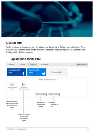 16GUIA DE USO |
	
	
	
	
6.	SOCIAL	CRM	
	
Puede	 gestionar	 e	 interactuar	 con	 las	 páginas	 de	 Facebook	 y	 Twitter	 que	 administre.	 Pero	
recuerde:	para	tener	acceso	a	este	módulo	es	necesario	antes	sincronizar	sus	cuentas	en	la	
Configuración	de	Buzzmonitor.	
	
	
	 A)	FACEBOOK	SOCIAL	CRM	
	
	
	
	
	
	
	
	
	
	
	
	
	
	
	
	
	
	
	
	
	
	
	
	
	
Muestra	los	posts	
de	usuarios	hechos	
en	el	muro	de	la	
página.	
	
Visualice	en	un	
dashboard	los	
informes.	
	
Genere	los	
informes	en	
PDF.	
	
	
	
Muestra	el	histórico	
de	mensajes	
privados	de	la	
página.	
 