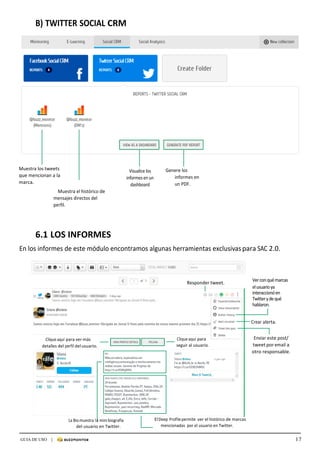 17GUIA DE USO |
	
B)	TWITTER	SOCIAL	CRM	
	
	
	
	
	
	
	
	
	
	
	
	
	
	
	
	
	
	
	
	
	
	
	
	
	
Muestra	los	tweets	
que	mencionan	a	la	
marca.	
Muestra	el	histórico	de	
mensajes	directos	del	
perfil.
	
Visualice	los	
informes	en	un	
dashboard	
	
Genere	los	
informes	en	
un	PDF.	
	
	
	
	
6.1	LOS	INFORMES	
	
En	los	informes	de	este	módulo	encontramos	algunas	herramientas	exclusivas	para	SAC	2.0.	
	
	
	
	
	
Responder	tweet.	
Ver	con	qué	marcas	
el	usuario	ya	
interaccionó	en	
Twitter	y	de	qué	
hablaron.	
	
	
Crear	alerta.	
	
	
	
Clique	aquí	para	ver	más	
detalles	del	perfil	del	usuario.	
Clique	aquí	para	
seguir	al	usuario.	
Enviar	este	post/	
tweet	por	email	a	
otro	responsable.	
	
	
	
	
	
	
	
	
	
	
	
La	Bio	muestra	la	mini	biografía	
del	usuario	en	Twitter.	
El	Deep	Profile	permite	 ver	el	histórico	de	marcas	
mencionadas	 por	el	usuario	en	Twitter.	
 