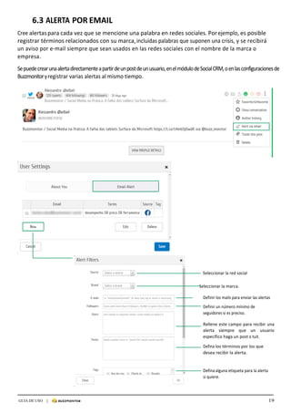 19GUIA DE USO |
	
6.3	ALERTA	POR	EMAIL	
	
Cree	alertas	para	cada	vez	que	se	mencione	una	palabra	en	redes	sociales.	Por	ejemplo,	es	posible	
registrar	términos	relacionados	con	su	marca,	incluidas	palabras	que	suponen	una	crisis,	y	se	recibirá	
un	aviso	por	e-mail	siempre	que	sean	usados	en	las	redes	sociales	con	el	nombre	de	la	marca	o	
empresa.	
	
Se	puede	crear	una	alerta	directamente	a	partir	de	un	post	de	un	usuario,	en	el	módulo	de	Social	CRM,	o	en	las	configuraciones	de	
Buzzmonitor	y	registrar	varias	alertas	al	mismo	tiempo.	
	
	
	
	
	
	
	
	
	
	
	
	
	
	
	
	
	
	
	
	
	
	
	
	
	
	
	
	
	
	
	
	
	
	
Seleccionar	la	red	social	
	
					Seleccionar	la	marca.	
	
Definir	los	mails	para	enviar	las	alertas																					
	
Definir	un	número	mínimo	de	
seguidores	si	es	preciso.	
	
Rellene	este	campo	para	recibir	una	
alerta	 siempre	 que	 un	 usuario	
específico	haga	un	post	o	tuit.	
	
Defina	los	términos	por	los	que	
desea	recibir	la	alerta.	
	
	
Defina	alguna	etiqueta	para	la	alerta	
si	quiere.	
 