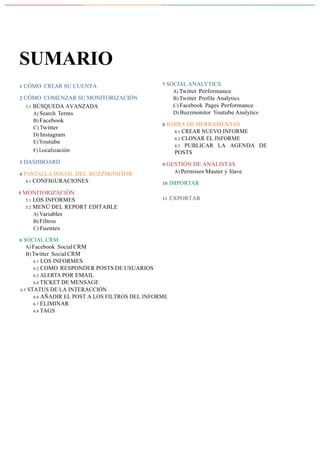 GUIA DE USO | 2
	
SUMARIO	
	
1 CÓMO CREAR SU CUENTA
	
2 CÓMO COMENZAR SU MONITORIZACIÓN
2.1 BÚSQUEDA AVANZADA
A) Search Terms
B) Facebook
C) Twitter
D) Instagram
E) Youtube
F) Localización
	
3 DASHBOARD
	
4 PANTALLA INICIAL DEL BUZZMONITOR
4.1 CONFIGURACIONES
	
5 MONITORIZACIÓN
5.1 LOS INFORMES
5.2 MENÚ DEL REPORT EDITABLE
A) Variables
B) Filtros
C) Fuentes
	
6 SOCIAL CRM
A) Facebook Social CRM
B) Twitter Social CRM
6.1 LOS INFORMES
6.2 COMO RESPONDER POSTS DE USUARIOS
6.3 ALERTA POR EMAIL
6.4 TICKET DE MENSAGE
6.5 STATUS DE LA INTERACCIÓN
7 SOCIAL ANALYTICS
A) Twitter Performance
B) Twitter Profile Analytics
C) Facebook Pages Performance
D) Buzzmonitor Youtube Analytics
	
8 BARRA DE HERRAMENTAS
8.1 CREAR NUEVO INFORME
8.2 CLONAR EL INFORME
8.3 PUBLICAR LA AGENDA DE
POSTS
	
9 GESTIÓN DE ANALISTAS
A) Permisos Master y Slave
	
10 IMPORTAR
	
11 EXPORTAR
	
6.6 AÑADIR EL POST A LOS FILTROS DEL INFORME
6.7 ELIMINAR
6.8 TAGS
 