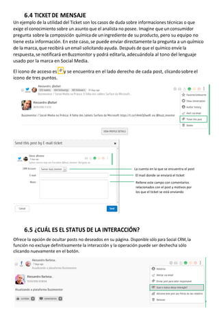 20GUIA DE USO |
	
6.4	TICKET	DE	MENSAJE	
Un	ejemplo	de	la	utilidad	del	Ticket	son	los	casos	de	duda	sobre	informaciones	técnicas	o	que	
exige	el	conocimiento	sobre	un	asunto	que	el	analista	no	posee.	Imagine	que	un	consumidor	
pregunta	sobre	la	composición	química	de	un	ingrediente	de	su	producto,	pero	su	equipo	no	
tiene	esta	información.	En	este	caso,	se	puede	enviar	directamente	la	pregunta	a	un	químico	
de	la	marca,	que	recibirá	un	email	solicitando	ayuda.	Después	de	que	el	químico	envíe	la	
respuesta,	se	notificará	en	Buzzmonitor	y	podrá	editarla,	adecuándola	al	tono	del	lenguaje	
usado	por	la	marca	en	Social	Media.	
	
El	icono	de	acceso	es	 	y	se	encuentra	en	el	lado	derecho	de	cada	post,	clicando	sobre	el	
icono	de	tres	puntos.	
	
	
	
	
	
	
	
	
	
	
	
	
	
	
	
	
	
	
	
	
	
	
	
La	cuenta	en	la	que	se	encuentra	el	post	
	
El	mail	donde	se	enviará	el	ticket	
	
Rellene	este	campo	con	comentarios	
relacionados	con	el	post	y	motivos	por	
los	que	el	ticket	se	está	enviando	
	
	
	
	
	
	
	
	
6.5	¿CUÁL	ES	EL	STATUS	DE	LA	INTERACCIÓN?	
	
Ofrece	la	opción	de	ocultar	posts	no	deseados	en	su	página.	Disponible	sólo	para	Social	CRM,	la	
función	no	excluye	definitivamente	la	interacción	y	la	operación	puede	ser	deshecha	sólo	
clicando	nuevamente	en	el	botón.	
 