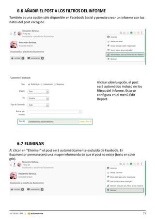 21GUIA DE USO |
	
6.6	AÑADIR	EL	POST	A	LOS	FILTROS	DEL	INFORME	
	
También	es	una	opción	sólo	disponible	en	Facebook	Social	y	permite	crear	un	informe	con	los	
datos	del	post	escogido.	
	
	
	
	
	
	
	
	
	
	
	
	
	
	
	
	
	
	
Al	clicar	sobre	la	opción,	el	post	
será	automático	incluso	en	los	
filtros	del	informe.	Esto	se	
configura	en	el	menú	Edit	
Report.	
	
	
	
	
	
	
	
	
	
	
	
	
	
	
	
	
6.7	ELIMINAR	
	
Al	clicar	en	“Eliminar”	el	post	será	automáticamente	excluido	de	Facebook.	En	
Buzzmonitor	permanecerá	una	imagen	informando	de	que	el	post	no	existe	(texto	en	color	
gris).	
 