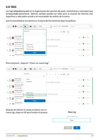22GUIA DE USO |
	
6.8	TAGS	
	
Los	tags	(etiquetas)	ayudan	en	la	organización	del	volumen	de	posts,	comentarios	y	mensajes	que	
la	marca	recibe	diariamente.	 Además,	también	pueden	ser	útiles	para	la	creación	de	informes	más	
específicos	y	adecuados	acorde	a	las	necesidades	de	análisis	de	la	marca.	
	
Esta	funcionalidad	se	encuentra	en	la	barra	de	herramientas	bajo	los	gráficos.	
	
	
	
	
	
	
	
	
	
	
	
	
	
	
	
	
	
	
	
	
	
	
	
	
Para	comenzar,	clique	en	“Crear	un	nuevo	tag”.	
	
	
	
	
	
	
	
	
	
	
	
	
	
	
	
	
	
	
	
	
	
	
	
	
	
	
Después	de	rellenar	el	campo	en	blanco	con	un	
nuevo	tag,	clique	en	OK	para	finalizar	el	proceso.	
 