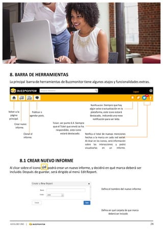 28GUIA DE USO |
	
	
	
	
8.	BARRA	DE	HERRAMIENTAS	
	
La	principal	barra	de	herramientas	de	Buzzmonitor	tiene	algunos	atajos	y	funcionalidades	extras.	
	
	
	
	
	
	
	
	
	
	
Volver	a	la	
página	
principal.	
	
Crear	nuevo	
informe.	
	
	
	
Publicar	o	
agendar	posts.	
	
	
	
	
	
	
	
Ticket:	ver	punto	6.4.	Siempre	
que	el	Ticket	que	envió	se	ha	
respondido,	 este	icono	
Notificación:	Siempre	que	hay	
algún	aviso	o	actualización	en	la	
plataforma,	este	icono	estará	
destacado,	 indicando	una	nova	
notificación	para	ser	leída.	
Clonar	el	
informe.	
estará	destacado.	 	 Notifica	el	total	de	nuevas	menciones	
hechas	a	la	marca	en	cada	red	social.	
Al	clicar	en	los	iconos,	verá	información	
sobre	 las	 interacciones	 y	 podrá	
visualizarlas	 en	 un	 informe.
	
	
	
8.1	CREAR	NUEVO	INFORME	
	
Al	clicar	sobre	el	icono	 		podrá	crear	un	nuevo	informe,	y	decidirá	en	qué	marca	deberá	ser	
incluido.	Después	de	guardar,	será	dirigido	al	menú	Edit	Report.	
	
	
	
	
	
Defina	el	nombre	del	nuevo	informe	
	
Defina	en	qué	carpeta	de	que	marca	
deberá	ser	incluido	
	
 