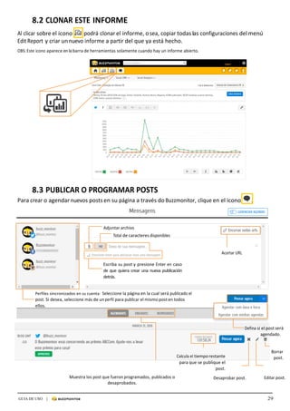 29GUIA DE USO |
	
8.2	CLONAR	ESTE	INFORME	
	
Al	clicar	sobre	el	icono	 		podrá	clonar	el	informe,	o	sea,	copiar	todas	las	configuraciones	del	menú	
Edit	Report	y	criar	un	nuevo	informe	a	partir	del	que	ya	está	hecho.	
	
OBS:	Este	icono	aparece	en	la	barra	de	herramientas	solamente	cuando	hay	un	informe	abierto.	
	
	
	
	
	
	
	
	
	
	
	
	
	
	
	
	
	
	
	
	
	
	
	
	
	
	
	
	 8.3	PUBLICAR	O	PROGRAMAR	POSTS	
Para	crear	o	agendar	nuevos	posts	en	su	página	a	través	do	Buzzmonitor,	clique	en	el	icono	 .	
	
	
	
	
Adjuntar	archivo	
Total	de	caracteres	disponibles	
	
	
Acortar	URL	
	
Escriba	su	post	y	presione	Enter	en	caso	
de	que	quiera	crear	una	nueva	publicación	
detrás.	
	
	
Perfiles	sincronizados	en	su	cuenta:	 Seleccione	la	página	en	la	cual	será	publicado	el	
post.	Si	desea,	seleccione	más	de	un	perfil	para	publicar	el	mismo	post	en	todos	
ellos.	
	
	
	
Defina	si	el	post	será	
agendado.	
	
	
	
Calcula	el	tiempo	restante	
para	que	se	publique	el	
post.	
Borrar	
post.
Muestra	los	post	que	fueron	programados,	publicados	o	
desaprobados.	
	
Desaprobar	post.	 Editar	post.	
 