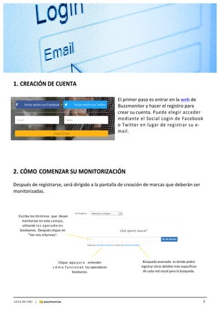 3GUIA DE USO |
	
	
	
1.	CREACIÓN	DE	CUENTA	
	
	
	El	primer	paso	es	entrar	en	la	web	de	
Buzzmonitor	y	hacer	el	registro	para	
crear	su	cuenta.	Puede	elegir	acceder	
mediante	el	Social	Login	de	Facebook	
o	Twitter	en	lugar	de	registrar	su	e-
mail.	
	
	
	
	
	
	
	
	
	
2.	CÓMO	COMENZAR	SU	MONITORIZACIÓN	
	
	
Después	de	registrarse,	será	dirigido	a	la	pantalla	de	creación	de	marcas	que	deberán	ser	
monitorizadas.	
	
	
	
	
	
	Escriba	los	términos	 que	 desee	
monitorizar	en	este	campo,	
utilizando	l o s 	operadores	
booleanos.	Después	clique	en	
“Ver	mis	informes”.	
	
	
	
	
	
	
Clique	 aquí	para			entender	
c ó m o 	funcionan	los	operadores	
booleanos.	
Búsqueda	avanzada		es	donde	podrá	
registrar	otros	detalles	más	específicos	
de	cada	red	social	para	la	búsqueda.
 