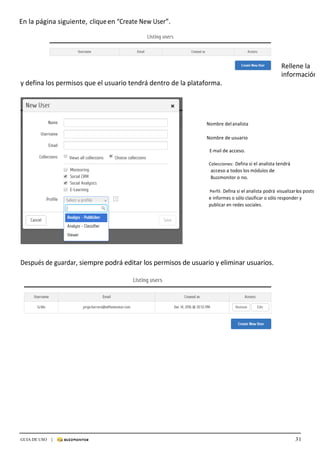 31GUIA DE USO |
	
En	la	página	siguiente,	clique	en	“Create	New	User”.	
	
	
	
	
	
Rellene	la	
información	
y	defina	los	permisos	que	el	usuario	tendrá	dentro	de	la	plataforma.	
	
	
	
	
	
Nombre	del	analista		
Nombre	de	usuario	
E-mail	de	acceso.	
	
Colecciones:	 Defina	si	el	analista	tendrá	
acceso	a	todos	los	módulos	de	
Buzzmonitor	o	no.	
	
Perfil:	Defina	si	el	analista	podrá	visualizar	los	posts	
e	informes	o	sólo	clasificar	o	sólo	responder	y	
publicar	en	redes	sociales.	
	
	
	
	
	
	
	
	
	
Después	de	guardar,	siempre	podrá	editar	los	permisos	de	usuario	y	eliminar	usuarios.	
	
 