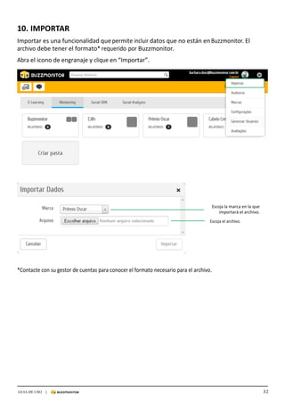 32GUIA DE USO |
	
	
	
	
	
	
10.	IMPORTAR	
	
Importar	es	una	funcionalidad	que	permite	incluir	datos	que	no	están	en	Buzzmonitor.	El	
archivo	debe	tener	el	formato*	requerido	por	Buzzmonitor.	
	
Abra	el	icono	de	engranaje	y	clique	en	“Importar”.	
	
	
	
	
	
	
	
	
	
	
	
	
	
	
	
	
	
	
	
	
	
	
	
	
	
	
	
	
	
Escoja	la	marca	en	la	que	
importará	el	archivo.	
	
Escoja	el	archivo.	
	
	
	
	
	
	
	
	
	
*Contacte	con	su	gestor	de	cuentas	para	conocer	el	formato	necesario	para	el	archivo.	
 
