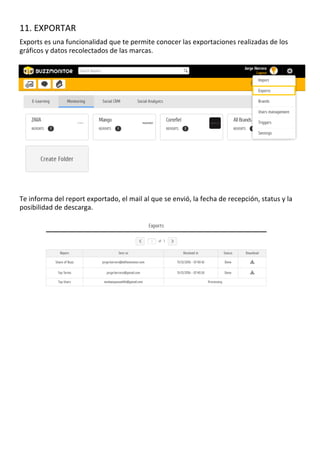 11.	EXPORTAR	
	
Exports	es	una	funcionalidad	que	te	permite	conocer	las	exportaciones	realizadas	de	los	
gráficos	y	datos	recolectados	de	las	marcas.		
	
	
	
	
	
	
	
	
	
	
	
	
	
	
	
	
	
	
	
	
	
	
	
	
	
Te	informa	del	report	exportado,	el	mail	al	que	se	envió,	la	fecha	de	recepción,	status	y	la	
posibilidad	de	descarga.		
	
	
	
	
	
	
	
	
	
	
	
	
	
	
	
	
	
	
	
	
	
	
	
	
	
	
	
	
	
	
	
	
	
	
	
	
	
	
	
	
	
	
	
	
	
	
	
	
	
	
	
	
	
	
	
	
	
	
	
	
	
	
	
	
	
	
	
	
	
	
	
	
	
	
	
	
	
	
	
	
	
	
	
	
	
 