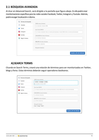 4GUIA DE USO |
	
2.1 BÚSQUEDA	AVANZADA
	
Al	clicar	en	Advanced	Search,	será	dirigido	a	la	pantalla	que	figura	abajo.	En	ella	podrá	crear	
monitorizaciones	específicas	para	las	redes	sociales	Facebook,	Twitter,	Instagram	y	Youtube.	Además,	
podrá	escoger	localización	e	idioma.	
	
A)	SEARCH	TERMS	
	
Clicando	en	Search	Terms,	creará	una	relación	de	términos	para	ser	monitorizados	en	Twitter,	
blogs	y	foros.	Estos	términos	deberán	seguir	operadores	booleanos.		
	
	
 