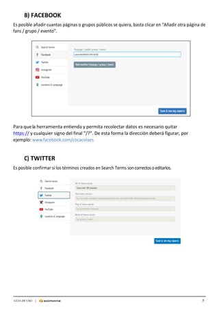 5GUIA DE USO |
	
B)	FACEBOOK	
	
Es	posible	añadir	cuantas	páginas	o	grupos	públicos	se	quiera,	basta	clicar	en	“Añadir	otra	página	de	
fans	/	grupo	/	evento”.	
	
	
	
Para	que	la	herramienta	entienda	y	permita	recolectar	datos	es	necesario	quitar	
https://	y	cualquier	signo	del	final	“/?”.	De	esta	forma	la	dirección	deberá	figurar,	por	
ejemplo:	www.facebook.com/cocacolaes	
	
	
	
C)	TWITTER	
	
Es	posible	confirmar	si	los	términos	creados	en	Search	Terms	son	correctos	o	editarlos.
 