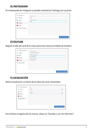 6GUIA DE USO |
	
D)	INSTAGRAM	
	
En	la	búsqueda	de	Instagram	es	posible	monitorizar	hashtags	y/o	usuarios.	
	
	
	
	
	
	
	
	
	
	
	
	
	
	
	
E)	YOUTUBE	
	
Registre	la	URL	del	canal	de	la	marca	para	tener	acceso	al	módulo	de	Analytics.	
	
	
	
	
	
	
	
	
	
	
	
	
	
	
	
	
	
F)	LOCALIZACIÓN	
	
Defina	la	localización	y	el	idioma	de	los	datos	que	serán	recolectados.	
	
	
	
	
	
	
	
	
	
	
	
	
Para	finalizar	el	registro	de	las	marcas,	clique	en	“Guardar	y	ver	mis	informes”.	
	
	
	
	
	
	
 