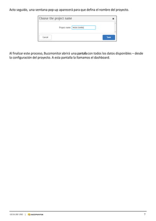 7GUIA DE USO |
	
Acto	seguido,	una	ventana	pop-up	aparecerá	para	que	defina	el	nombre	del	proyecto.	
	
	
	
	
	
	
Al	finalizar	este	proceso,	Buzzmonitor	abrirá	una	pantalla	con	todos	los	datos	disponibles	–	desde	
la	configuración	del	proyecto.	A	esta	pantalla	la	llamamos	el	dashboard.	
 