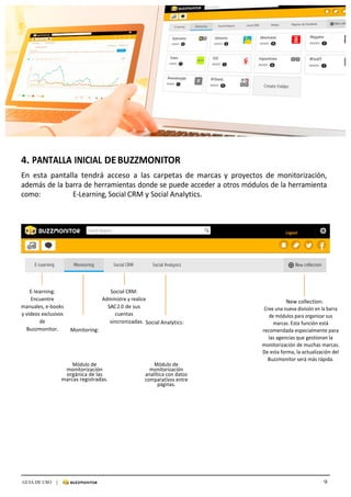 9GUIA DE USO |
	
	
	
	
4.	PANTALLA	INICIAL	DE	BUZZMONITOR	
	
En	 esta	 pantalla	 tendrá	 acceso	 a	 las	 carpetas	 de	 marcas	y	 proyectos	 de	 monitorización,	
además	de	la	barra	de	herramientas	donde	se	puede	acceder	a	otros	módulos	de	la	herramienta	
como:																			E-Learning,	Social	CRM	y	Social	Analytics.	
	
	
	
	
	
	
	
	
	
	
	
	
	
	
E-learning:	
Encuentre	
manuales,	e-books	
y	vídeos	exclusivos	
de	
Buzzmonitor.	 Monitoring:	
Social	CRM:	
Administre	y	realice	
SAC	2.0	de	sus	
cuentas	
sincronizadas.	Social	Analytics:	
	
	
New	collection:	
Cree	una	nueva	división	en	la	barra	
de	módulos	para	organizar	sus	
marcas.	Esta	función	está	
recomendada	especialmente	para	
las	agencias	que	gestionan	la	
monitorización	de	muchas	marcas.	
De	esta	forma,	la	actualización	del	
Buzzmonitor	será	más	rápida.	
Módulo	de	
monitorización	
orgánica	de	las	
marcas	registradas.	
Módulo	de	
monitorización	
analítica	con	datos	
comparativos	entre	
páginas.	
 