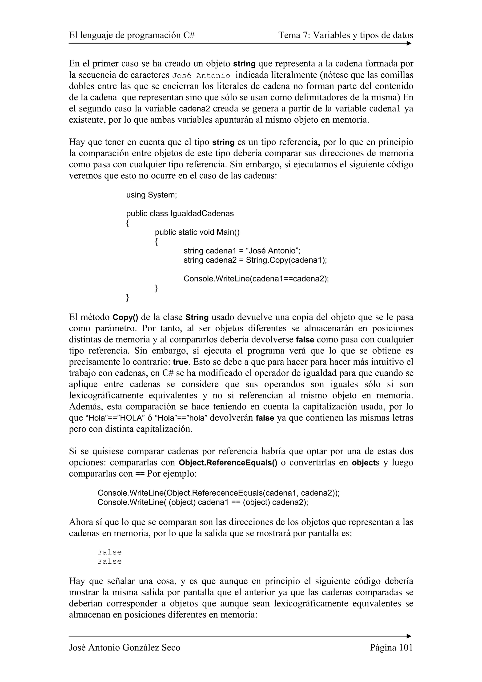 El lenguaje de programación C# Tema 7: Variables y tipos de datos 
En el primer caso se ha creado un objeto string que representa a la cadena formada por 
la secuencia de caracteres José Antonio indicada literalmente (nótese que las comillas 
dobles entre las que se encierran los literales de cadena no forman parte del contenido 
de la cadena que representan sino que sólo se usan como delimitadores de la misma) En 
el segundo caso la variable cadena2 creada se genera a partir de la variable cadena1 ya 
existente, por lo que ambas variables apuntarán al mismo objeto en memoria. 
Hay que tener en cuenta que el tipo string es un tipo referencia, por lo que en principio 
la comparación entre objetos de este tipo debería comparar sus direcciones de memoria 
como pasa con cualquier tipo referencia. Sin embargo, si ejecutamos el siguiente código 
veremos que esto no ocurre en el caso de las cadenas: 
using System; 
public class IgualdadCadenas 
{ 
public static void Main() 
{ 
string cadena1 = “José Antonio”; 
string cadena2 = String.Copy(cadena1); 
Console.WriteLine(cadena1==cadena2); 
} 
} 
El método Copy() de la clase String usado devuelve una copia del objeto que se le pasa 
como parámetro. Por tanto, al ser objetos diferentes se almacenarán en posiciones 
distintas de memoria y al compararlos debería devolverse false como pasa con cualquier 
tipo referencia. Sin embargo, si ejecuta el programa verá que lo que se obtiene es 
precisamente lo contrario: true. Esto se debe a que para hacer para hacer más intuitivo el 
trabajo con cadenas, en C# se ha modificado el operador de igualdad para que cuando se 
aplique entre cadenas se considere que sus operandos son iguales sólo si son 
lexicográficamente equivalentes y no si referencian al mismo objeto en memoria. 
Además, esta comparación se hace teniendo en cuenta la capitalización usada, por lo 
que “Hola”==”HOLA” ó “Hola”==”hola” devolverán false ya que contienen las mismas letras 
pero con distinta capitalización. 
Si se quisiese comparar cadenas por referencia habría que optar por una de estas dos 
opciones: compararlas con Object.ReferenceEquals() o convertirlas en objects y luego 
compararlas con == Por ejemplo: 
Console.WriteLine(Object.ReferecenceEquals(cadena1, cadena2)); 
Console.WriteLine( (object) cadena1 == (object) cadena2); 
Ahora sí que lo que se comparan son las direcciones de los objetos que representan a las 
cadenas en memoria, por lo que la salida que se mostrará por pantalla es: 
False 
False 
Hay que señalar una cosa, y es que aunque en principio el siguiente código debería 
mostrar la misma salida por pantalla que el anterior ya que las cadenas comparadas se 
deberían corresponder a objetos que aunque sean lexicográficamente equivalentes se 
almacenan en posiciones diferentes en memoria: 
José Antonio González Seco Página 101 
 