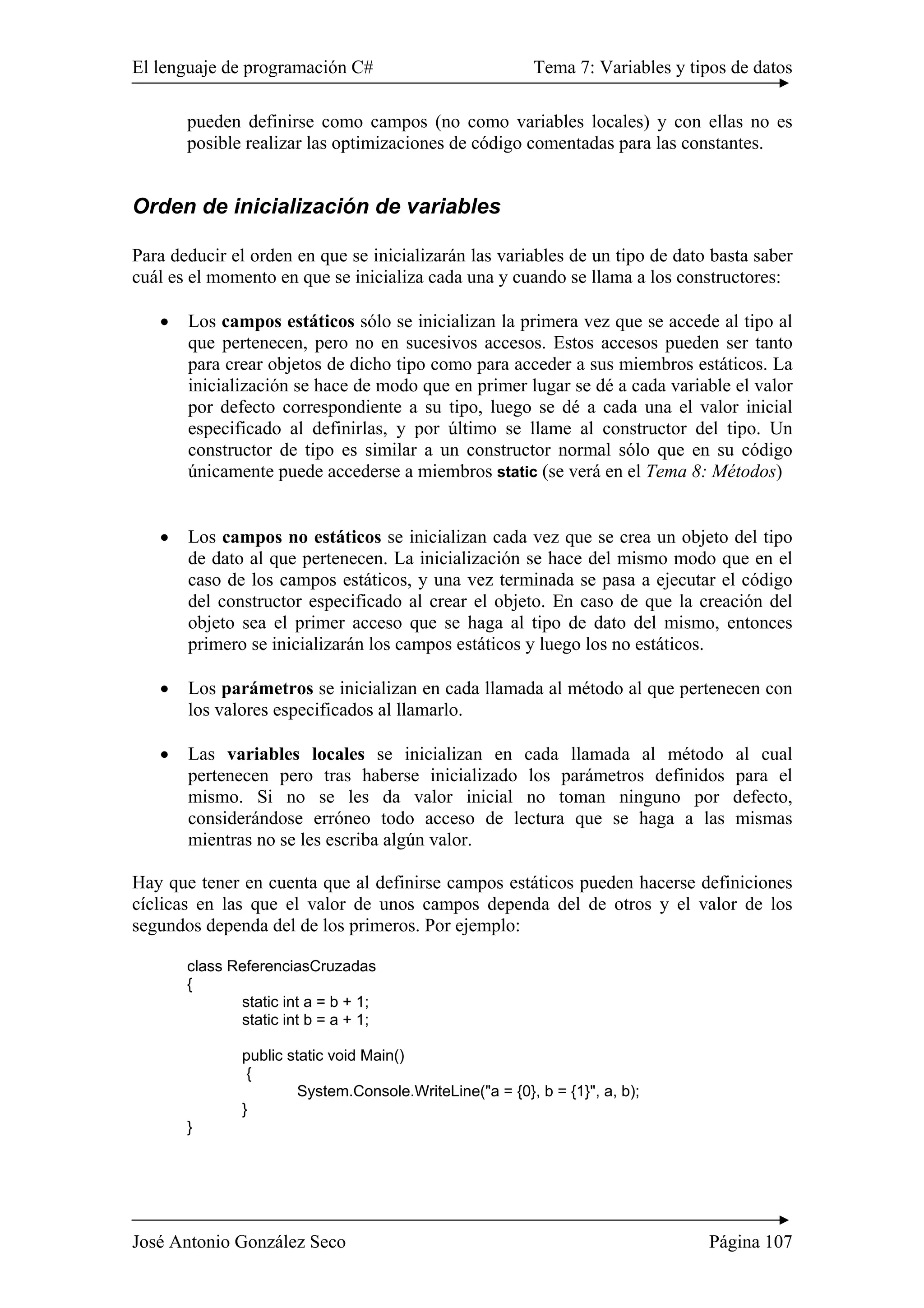 El lenguaje de programación C# Tema 7: Variables y tipos de datos 
pueden definirse como campos (no como variables locales) y con ellas no es 
posible realizar las optimizaciones de código comentadas para las constantes. 
Orden de inicialización de variables 
Para deducir el orden en que se inicializarán las variables de un tipo de dato basta saber 
cuál es el momento en que se inicializa cada una y cuando se llama a los constructores: 
• Los campos estáticos sólo se inicializan la primera vez que se accede al tipo al 
que pertenecen, pero no en sucesivos accesos. Estos accesos pueden ser tanto 
para crear objetos de dicho tipo como para acceder a sus miembros estáticos. La 
inicialización se hace de modo que en primer lugar se dé a cada variable el valor 
por defecto correspondiente a su tipo, luego se dé a cada una el valor inicial 
especificado al definirlas, y por último se llame al constructor del tipo. Un 
constructor de tipo es similar a un constructor normal sólo que en su código 
únicamente puede accederse a miembros static (se verá en el Tema 8: Métodos) 
• Los campos no estáticos se inicializan cada vez que se crea un objeto del tipo 
de dato al que pertenecen. La inicialización se hace del mismo modo que en el 
caso de los campos estáticos, y una vez terminada se pasa a ejecutar el código 
del constructor especificado al crear el objeto. En caso de que la creación del 
objeto sea el primer acceso que se haga al tipo de dato del mismo, entonces 
primero se inicializarán los campos estáticos y luego los no estáticos. 
• Los parámetros se inicializan en cada llamada al método al que pertenecen con 
los valores especificados al llamarlo. 
• Las variables locales se inicializan en cada llamada al método al cual 
pertenecen pero tras haberse inicializado los parámetros definidos para el 
mismo. Si no se les da valor inicial no toman ninguno por defecto, 
considerándose erróneo todo acceso de lectura que se haga a las mismas 
mientras no se les escriba algún valor. 
Hay que tener en cuenta que al definirse campos estáticos pueden hacerse definiciones 
cíclicas en las que el valor de unos campos dependa del de otros y el valor de los 
segundos dependa del de los primeros. Por ejemplo: 
class ReferenciasCruzadas 
{ 
static int a = b + 1; 
static int b = a + 1; 
public static void Main() 
{ 
System.Console.WriteLine("a = {0}, b = {1}", a, b); 
} 
} 
José Antonio González Seco Página 107 
 