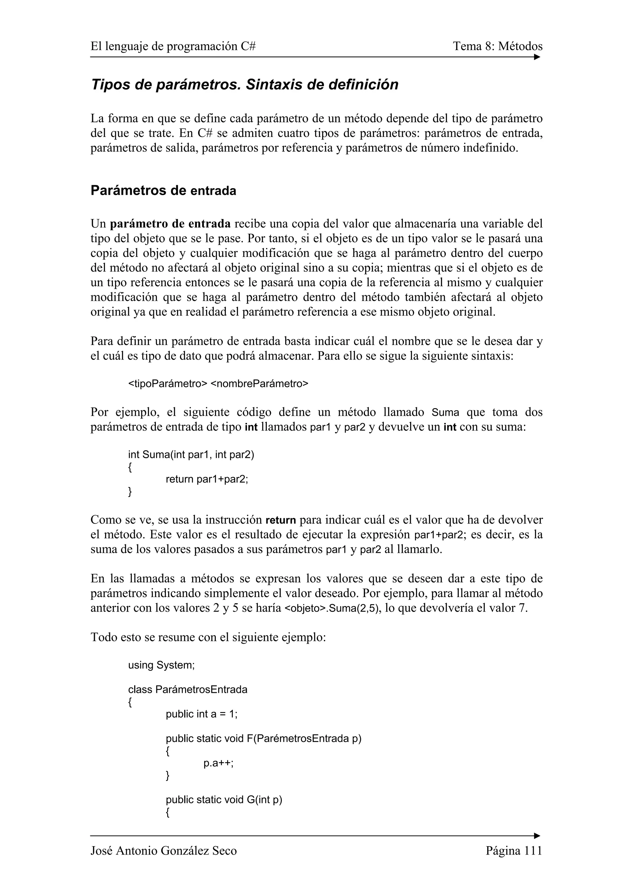 El lenguaje de programación C# Tema 8: Métodos 
Tipos de parámetros. Sintaxis de definición 
La forma en que se define cada parámetro de un método depende del tipo de parámetro 
del que se trate. En C# se admiten cuatro tipos de parámetros: parámetros de entrada, 
parámetros de salida, parámetros por referencia y parámetros de número indefinido. 
Parámetros de entrada 
Un parámetro de entrada recibe una copia del valor que almacenaría una variable del 
tipo del objeto que se le pase. Por tanto, si el objeto es de un tipo valor se le pasará una 
copia del objeto y cualquier modificación que se haga al parámetro dentro del cuerpo 
del método no afectará al objeto original sino a su copia; mientras que si el objeto es de 
un tipo referencia entonces se le pasará una copia de la referencia al mismo y cualquier 
modificación que se haga al parámetro dentro del método también afectará al objeto 
original ya que en realidad el parámetro referencia a ese mismo objeto original. 
Para definir un parámetro de entrada basta indicar cuál el nombre que se le desea dar y 
el cuál es tipo de dato que podrá almacenar. Para ello se sigue la siguiente sintaxis: 
<tipoParámetro> <nombreParámetro> 
Por ejemplo, el siguiente código define un método llamado Suma que toma dos 
parámetros de entrada de tipo int llamados par1 y par2 y devuelve un int con su suma: 
int Suma(int par1, int par2) 
{ 
return par1+par2; 
} 
Como se ve, se usa la instrucción return para indicar cuál es el valor que ha de devolver 
el método. Este valor es el resultado de ejecutar la expresión par1+par2; es decir, es la 
suma de los valores pasados a sus parámetros par1 y par2 al llamarlo. 
En las llamadas a métodos se expresan los valores que se deseen dar a este tipo de 
parámetros indicando simplemente el valor deseado. Por ejemplo, para llamar al método 
anterior con los valores 2 y 5 se haría <objeto>.Suma(2,5), lo que devolvería el valor 7. 
Todo esto se resume con el siguiente ejemplo: 
using System; 
class ParámetrosEntrada 
{ 
public int a = 1; 
public static void F(ParémetrosEntrada p) 
{ 
p.a++; 
} 
public static void G(int p) 
{ 
José Antonio González Seco Página 111 
 