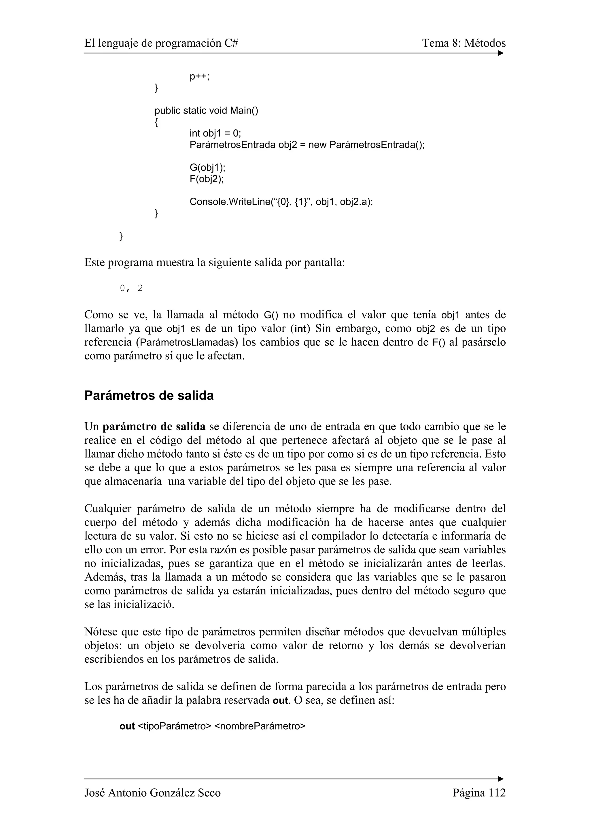 El lenguaje de programación C# Tema 8: Métodos 
p++; 
} 
public static void Main() 
{ 
int obj1 = 0; 
ParámetrosEntrada obj2 = new ParámetrosEntrada(); 
G(obj1); 
F(obj2); 
Console.WriteLine(“{0}, {1}”, obj1, obj2.a); 
} 
} 
Este programa muestra la siguiente salida por pantalla: 
0, 2 
Como se ve, la llamada al método G() no modifica el valor que tenía obj1 antes de 
llamarlo ya que obj1 es de un tipo valor (int) Sin embargo, como obj2 es de un tipo 
referencia (ParámetrosLlamadas) los cambios que se le hacen dentro de F() al pasárselo 
como parámetro sí que le afectan. 
Parámetros de salida 
Un parámetro de salida se diferencia de uno de entrada en que todo cambio que se le 
realice en el código del método al que pertenece afectará al objeto que se le pase al 
llamar dicho método tanto si éste es de un tipo por como si es de un tipo referencia. Esto 
se debe a que lo que a estos parámetros se les pasa es siempre una referencia al valor 
que almacenaría una variable del tipo del objeto que se les pase. 
Cualquier parámetro de salida de un método siempre ha de modificarse dentro del 
cuerpo del método y además dicha modificación ha de hacerse antes que cualquier 
lectura de su valor. Si esto no se hiciese así el compilador lo detectaría e informaría de 
ello con un error. Por esta razón es posible pasar parámetros de salida que sean variables 
no inicializadas, pues se garantiza que en el método se inicializarán antes de leerlas. 
Además, tras la llamada a un método se considera que las variables que se le pasaron 
como parámetros de salida ya estarán inicializadas, pues dentro del método seguro que 
se las inicializació. 
Nótese que este tipo de parámetros permiten diseñar métodos que devuelvan múltiples 
objetos: un objeto se devolvería como valor de retorno y los demás se devolverían 
escribiendos en los parámetros de salida. 
Los parámetros de salida se definen de forma parecida a los parámetros de entrada pero 
se les ha de añadir la palabra reservada out. O sea, se definen así: 
out <tipoParámetro> <nombreParámetro> 
José Antonio González Seco Página 112 
 