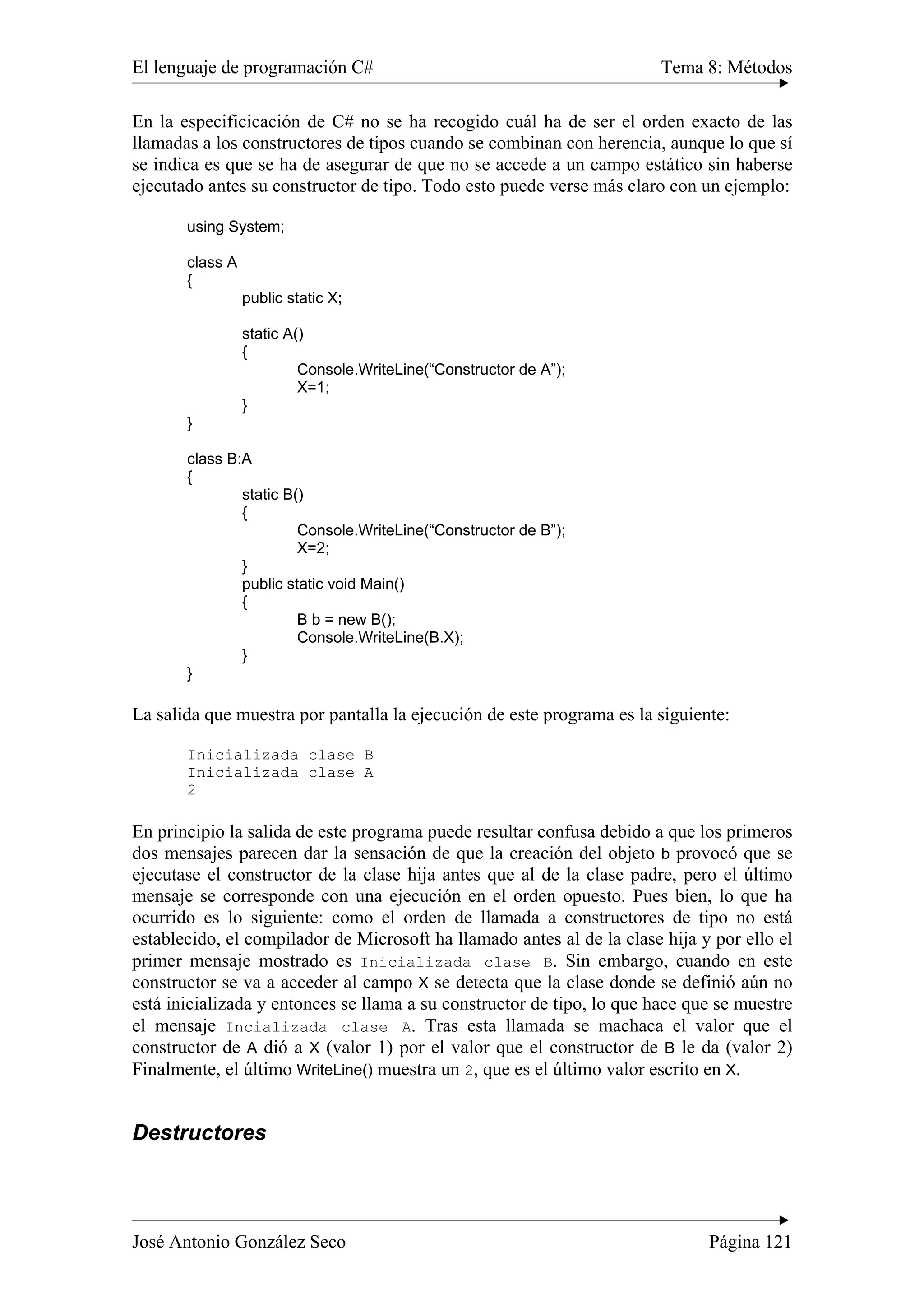 El lenguaje de programación C# Tema 8: Métodos 
En la especificicación de C# no se ha recogido cuál ha de ser el orden exacto de las 
llamadas a los constructores de tipos cuando se combinan con herencia, aunque lo que sí 
se indica es que se ha de asegurar de que no se accede a un campo estático sin haberse 
ejecutado antes su constructor de tipo. Todo esto puede verse más claro con un ejemplo: 
using System; 
class A 
{ 
public static X; 
static A() 
{ 
Console.WriteLine(“Constructor de A”); 
X=1; 
} 
} 
class B:A 
{ 
static B() 
{ 
Console.WriteLine(“Constructor de B”); 
X=2; 
} 
public static void Main() 
{ 
B b = new B(); 
Console.WriteLine(B.X); 
} 
} 
La salida que muestra por pantalla la ejecución de este programa es la siguiente: 
Inicializada clase B 
Inicializada clase A 
2 
En principio la salida de este programa puede resultar confusa debido a que los primeros 
dos mensajes parecen dar la sensación de que la creación del objeto b provocó que se 
ejecutase el constructor de la clase hija antes que al de la clase padre, pero el último 
mensaje se corresponde con una ejecución en el orden opuesto. Pues bien, lo que ha 
ocurrido es lo siguiente: como el orden de llamada a constructores de tipo no está 
establecido, el compilador de Microsoft ha llamado antes al de la clase hija y por ello el 
primer mensaje mostrado es Inicializada clase B. Sin embargo, cuando en este 
constructor se va a acceder al campo X se detecta que la clase donde se definió aún no 
está inicializada y entonces se llama a su constructor de tipo, lo que hace que se muestre 
el mensaje Incializada clase A. Tras esta llamada se machaca el valor que el 
constructor de A dió a X (valor 1) por el valor que el constructor de B le da (valor 2) 
Finalmente, el último WriteLine() muestra un 2, que es el último valor escrito en X. 
Destructores 
José Antonio González Seco Página 121 
 