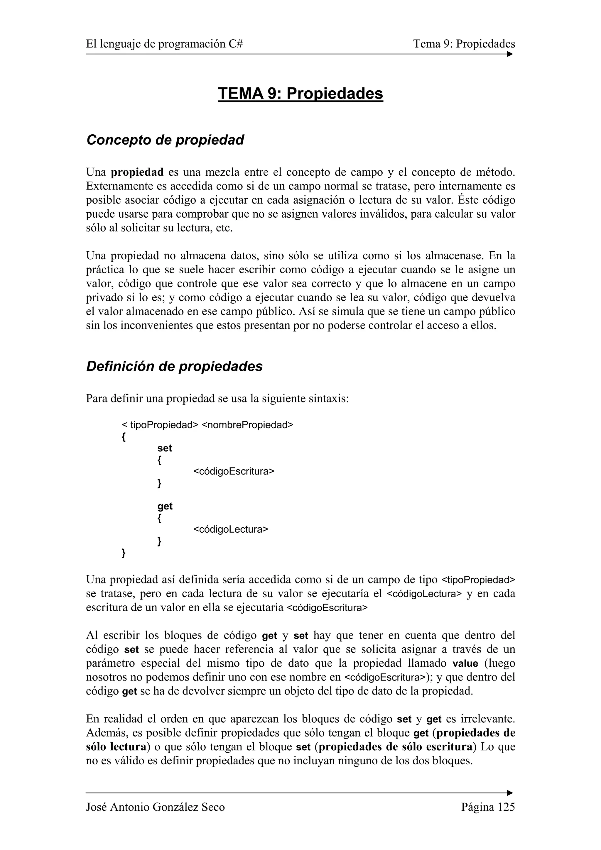 El lenguaje de programación C# Tema 9: Propiedades 
TEMA 9: Propiedades 
Concepto de propiedad 
Una propiedad es una mezcla entre el concepto de campo y el concepto de método. 
Externamente es accedida como si de un campo normal se tratase, pero internamente es 
posible asociar código a ejecutar en cada asignación o lectura de su valor. Éste código 
puede usarse para comprobar que no se asignen valores inválidos, para calcular su valor 
sólo al solicitar su lectura, etc. 
Una propiedad no almacena datos, sino sólo se utiliza como si los almacenase. En la 
práctica lo que se suele hacer escribir como código a ejecutar cuando se le asigne un 
valor, código que controle que ese valor sea correcto y que lo almacene en un campo 
privado si lo es; y como código a ejecutar cuando se lea su valor, código que devuelva 
el valor almacenado en ese campo público. Así se simula que se tiene un campo público 
sin los inconvenientes que estos presentan por no poderse controlar el acceso a ellos. 
Definición de propiedades 
Para definir una propiedad se usa la siguiente sintaxis: 
< tipoPropiedad> <nombrePropiedad> 
{ 
set 
{ 
<códigoEscritura> 
} 
get 
{ 
<códigoLectura> 
} 
} 
Una propiedad así definida sería accedida como si de un campo de tipo <tipoPropiedad> 
se tratase, pero en cada lectura de su valor se ejecutaría el <códigoLectura> y en cada 
escritura de un valor en ella se ejecutaría <códigoEscritura> 
Al escribir los bloques de código get y set hay que tener en cuenta que dentro del 
código set se puede hacer referencia al valor que se solicita asignar a través de un 
parámetro especial del mismo tipo de dato que la propiedad llamado value (luego 
nosotros no podemos definir uno con ese nombre en <códigoEscritura>); y que dentro del 
código get se ha de devolver siempre un objeto del tipo de dato de la propiedad. 
En realidad el orden en que aparezcan los bloques de código set y get es irrelevante. 
Además, es posible definir propiedades que sólo tengan el bloque get (propiedades de 
sólo lectura) o que sólo tengan el bloque set (propiedades de sólo escritura) Lo que 
no es válido es definir propiedades que no incluyan ninguno de los dos bloques. 
José Antonio González Seco Página 125 
 