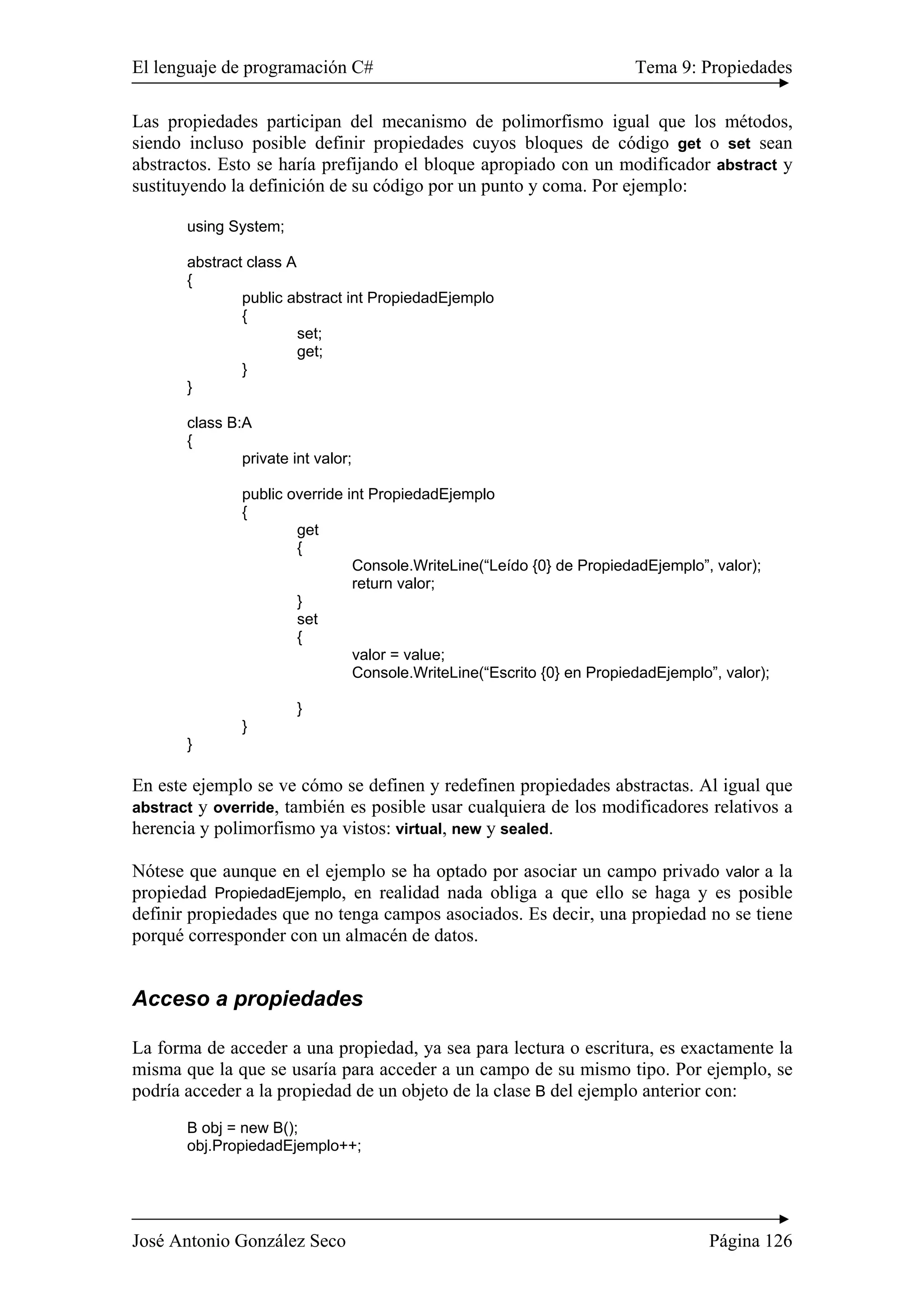 El lenguaje de programación C# Tema 9: Propiedades 
Las propiedades participan del mecanismo de polimorfismo igual que los métodos, 
siendo incluso posible definir propiedades cuyos bloques de código get o set sean 
abstractos. Esto se haría prefijando el bloque apropiado con un modificador abstract y 
sustituyendo la definición de su código por un punto y coma. Por ejemplo: 
using System; 
abstract class A 
{ 
public abstract int PropiedadEjemplo 
{ 
set; 
get; 
} 
} 
class B:A 
{ 
private int valor; 
public override int PropiedadEjemplo 
{ 
get 
{ 
Console.WriteLine(“Leído {0} de PropiedadEjemplo”, valor); 
return valor; 
} 
set 
{ 
valor = value; 
Console.WriteLine(“Escrito {0} en PropiedadEjemplo”, valor); 
} 
} 
} 
En este ejemplo se ve cómo se definen y redefinen propiedades abstractas. Al igual que 
abstract y override, también es posible usar cualquiera de los modificadores relativos a 
herencia y polimorfismo ya vistos: virtual, new y sealed. 
Nótese que aunque en el ejemplo se ha optado por asociar un campo privado valor a la 
propiedad PropiedadEjemplo, en realidad nada obliga a que ello se haga y es posible 
definir propiedades que no tenga campos asociados. Es decir, una propiedad no se tiene 
porqué corresponder con un almacén de datos. 
Acceso a propiedades 
La forma de acceder a una propiedad, ya sea para lectura o escritura, es exactamente la 
misma que la que se usaría para acceder a un campo de su mismo tipo. Por ejemplo, se 
podría acceder a la propiedad de un objeto de la clase B del ejemplo anterior con: 
B obj = new B(); 
obj.PropiedadEjemplo++; 
José Antonio González Seco Página 126 
 