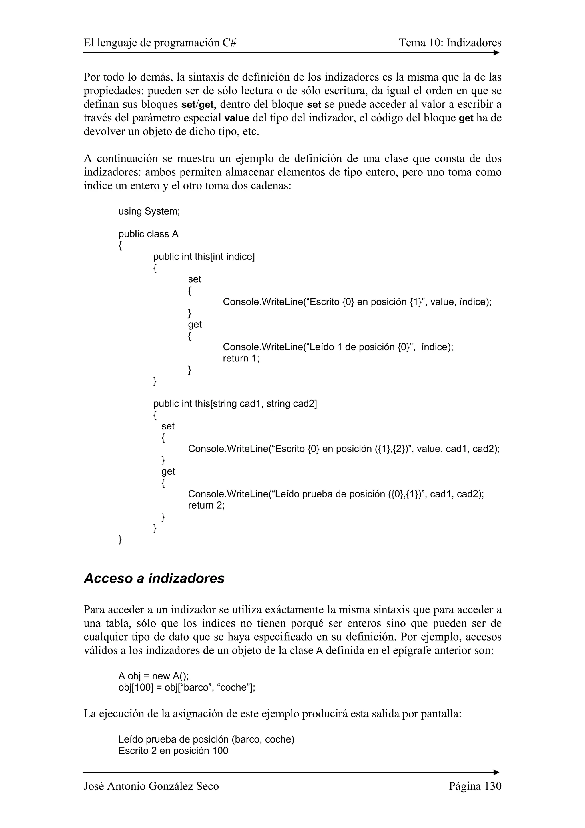 El lenguaje de programación C# Tema 10: Indizadores 
Por todo lo demás, la sintaxis de definición de los indizadores es la misma que la de las 
propiedades: pueden ser de sólo lectura o de sólo escritura, da igual el orden en que se 
definan sus bloques set/get, dentro del bloque set se puede acceder al valor a escribir a 
través del parámetro especial value del tipo del indizador, el código del bloque get ha de 
devolver un objeto de dicho tipo, etc. 
A continuación se muestra un ejemplo de definición de una clase que consta de dos 
indizadores: ambos permiten almacenar elementos de tipo entero, pero uno toma como 
índice un entero y el otro toma dos cadenas: 
using System; 
public class A 
{ 
public int this[int índice] 
{ 
set 
{ 
Console.WriteLine(“Escrito {0} en posición {1}”, value, índice); 
} 
get 
{ 
Console.WriteLine(“Leído 1 de posición {0}”, índice); 
return 1; 
} 
} 
public int this[string cad1, string cad2] 
{ 
set 
{ 
Console.WriteLine(“Escrito {0} en posición ({1},{2})”, value, cad1, cad2); 
} 
get 
{ 
Console.WriteLine(“Leído prueba de posición ({0},{1})”, cad1, cad2); 
return 2; 
} 
} 
} 
Acceso a indizadores 
Para acceder a un indizador se utiliza exáctamente la misma sintaxis que para acceder a 
una tabla, sólo que los índices no tienen porqué ser enteros sino que pueden ser de 
cualquier tipo de dato que se haya especificado en su definición. Por ejemplo, accesos 
válidos a los indizadores de un objeto de la clase A definida en el epígrafe anterior son: 
A obj = new A(); 
obj[100] = obj[“barco”, “coche”]; 
La ejecución de la asignación de este ejemplo producirá esta salida por pantalla: 
Leído prueba de posición (barco, coche) 
Escrito 2 en posición 100 
José Antonio González Seco Página 130 
 