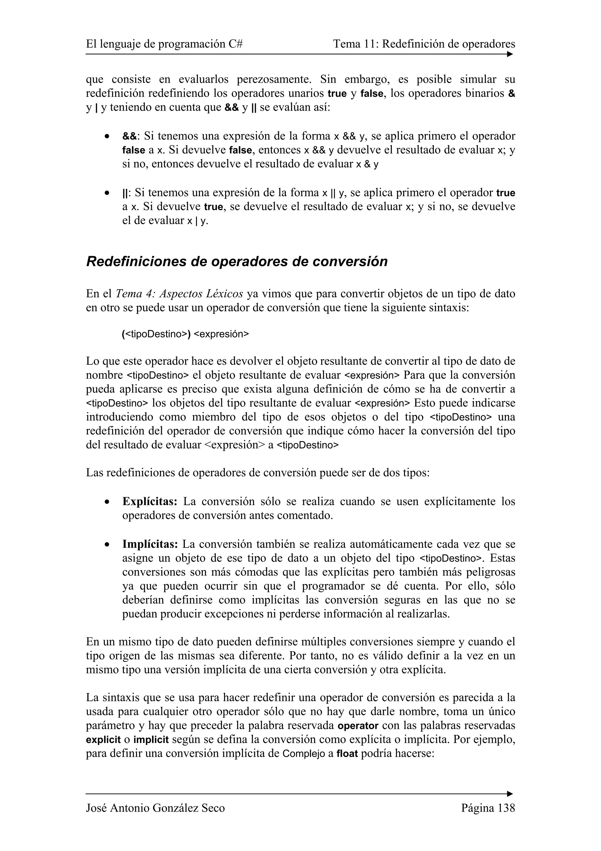 El lenguaje de programación C# Tema 11: Redefinición de operadores 
que consiste en evaluarlos perezosamente. Sin embargo, es posible simular su 
redefinición redefiniendo los operadores unarios true y false, los operadores binarios & 
y | y teniendo en cuenta que && y || se evalúan así: 
• &&: Si tenemos una expresión de la forma x && y, se aplica primero el operador 
false a x. Si devuelve false, entonces x && y devuelve el resultado de evaluar x; y 
si no, entonces devuelve el resultado de evaluar x & y 
• ||: Si tenemos una expresión de la forma x || y, se aplica primero el operador true 
a x. Si devuelve true, se devuelve el resultado de evaluar x; y si no, se devuelve 
el de evaluar x | y. 
Redefiniciones de operadores de conversión 
En el Tema 4: Aspectos Léxicos ya vimos que para convertir objetos de un tipo de dato 
en otro se puede usar un operador de conversión que tiene la siguiente sintaxis: 
(<tipoDestino>) <expresión> 
Lo que este operador hace es devolver el objeto resultante de convertir al tipo de dato de 
nombre <tipoDestino> el objeto resultante de evaluar <expresión> Para que la conversión 
pueda aplicarse es preciso que exista alguna definición de cómo se ha de convertir a 
<tipoDestino> los objetos del tipo resultante de evaluar <expresión> Esto puede indicarse 
introduciendo como miembro del tipo de esos objetos o del tipo <tipoDestino> una 
redefinición del operador de conversión que indique cómo hacer la conversión del tipo 
del resultado de evaluar <expresión> a <tipoDestino> 
Las redefiniciones de operadores de conversión puede ser de dos tipos: 
• Explícitas: La conversión sólo se realiza cuando se usen explícitamente los 
operadores de conversión antes comentado. 
• Implícitas: La conversión también se realiza automáticamente cada vez que se 
asigne un objeto de ese tipo de dato a un objeto del tipo <tipoDestino>. Estas 
conversiones son más cómodas que las explícitas pero también más peligrosas 
ya que pueden ocurrir sin que el programador se dé cuenta. Por ello, sólo 
deberían definirse como implícitas las conversión seguras en las que no se 
puedan producir excepciones ni perderse información al realizarlas. 
En un mismo tipo de dato pueden definirse múltiples conversiones siempre y cuando el 
tipo origen de las mismas sea diferente. Por tanto, no es válido definir a la vez en un 
mismo tipo una versión implícita de una cierta conversión y otra explícita. 
La sintaxis que se usa para hacer redefinir una operador de conversión es parecida a la 
usada para cualquier otro operador sólo que no hay que darle nombre, toma un único 
parámetro y hay que preceder la palabra reservada operator con las palabras reservadas 
explicit o implicit según se defina la conversión como explícita o implícita. Por ejemplo, 
para definir una conversión implícita de Complejo a float podría hacerse: 
José Antonio González Seco Página 138 
 