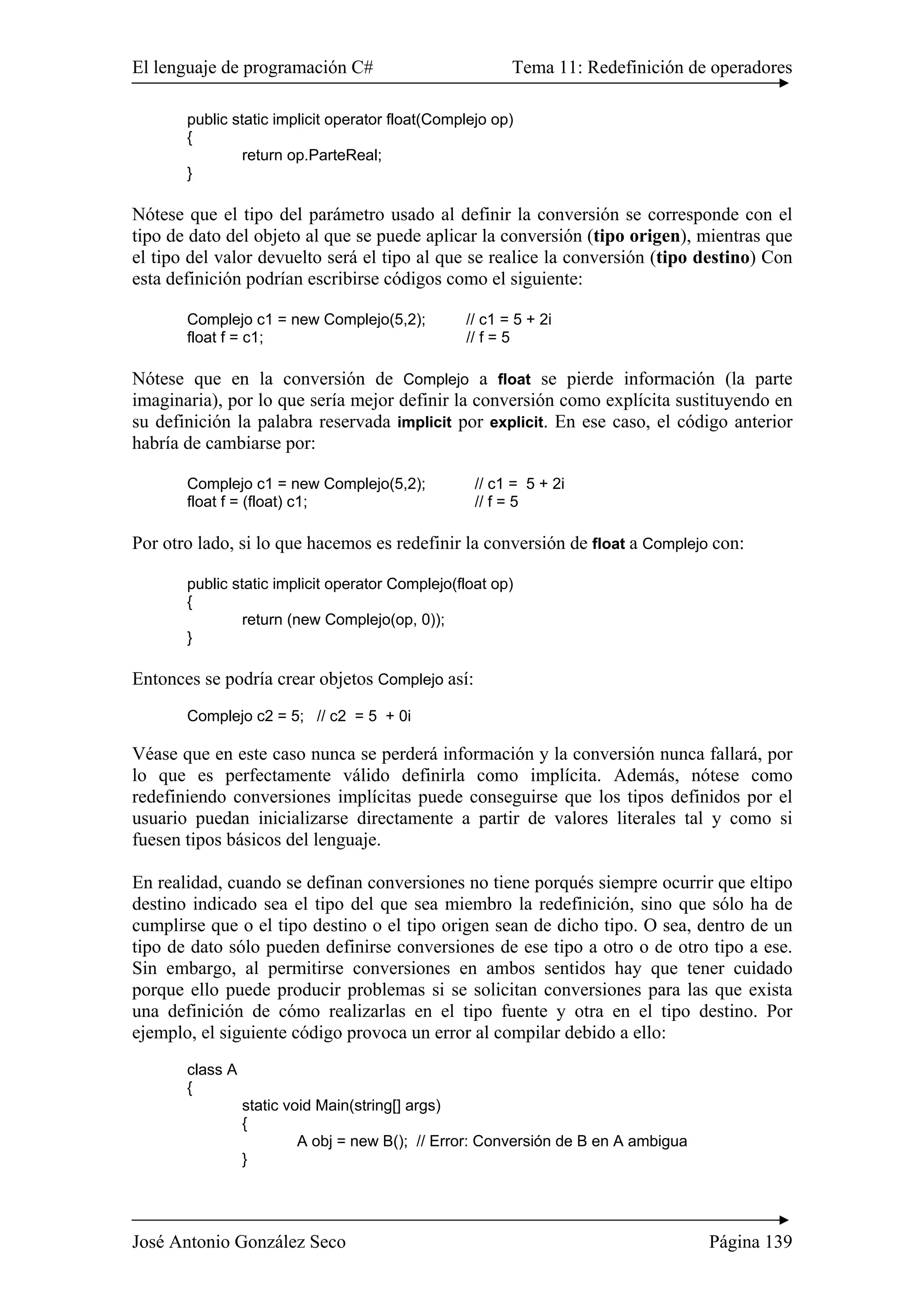 El lenguaje de programación C# Tema 11: Redefinición de operadores 
public static implicit operator float(Complejo op) 
{ 
return op.ParteReal; 
} 
Nótese que el tipo del parámetro usado al definir la conversión se corresponde con el 
tipo de dato del objeto al que se puede aplicar la conversión (tipo origen), mientras que 
el tipo del valor devuelto será el tipo al que se realice la conversión (tipo destino) Con 
esta definición podrían escribirse códigos como el siguiente: 
Complejo c1 = new Complejo(5,2); // c1 = 5 + 2i 
float f = c1; // f = 5 
Nótese que en la conversión de Complejo a float se pierde información (la parte 
imaginaria), por lo que sería mejor definir la conversión como explícita sustituyendo en 
su definición la palabra reservada implicit por explicit. En ese caso, el código anterior 
habría de cambiarse por: 
Complejo c1 = new Complejo(5,2); // c1 = 5 + 2i 
float f = (float) c1; // f = 5 
Por otro lado, si lo que hacemos es redefinir la conversión de float a Complejo con: 
public static implicit operator Complejo(float op) 
{ 
return (new Complejo(op, 0)); 
} 
Entonces se podría crear objetos Complejo así: 
Complejo c2 = 5; // c2 = 5 + 0i 
Véase que en este caso nunca se perderá información y la conversión nunca fallará, por 
lo que es perfectamente válido definirla como implícita. Además, nótese como 
redefiniendo conversiones implícitas puede conseguirse que los tipos definidos por el 
usuario puedan inicializarse directamente a partir de valores literales tal y como si 
fuesen tipos básicos del lenguaje. 
En realidad, cuando se definan conversiones no tiene porqués siempre ocurrir que eltipo 
destino indicado sea el tipo del que sea miembro la redefinición, sino que sólo ha de 
cumplirse que o el tipo destino o el tipo origen sean de dicho tipo. O sea, dentro de un 
tipo de dato sólo pueden definirse conversiones de ese tipo a otro o de otro tipo a ese. 
Sin embargo, al permitirse conversiones en ambos sentidos hay que tener cuidado 
porque ello puede producir problemas si se solicitan conversiones para las que exista 
una definición de cómo realizarlas en el tipo fuente y otra en el tipo destino. Por 
ejemplo, el siguiente código provoca un error al compilar debido a ello: 
class A 
{ 
static void Main(string[] args) 
{ 
A obj = new B(); // Error: Conversión de B en A ambigua 
} 
José Antonio González Seco Página 139 
 