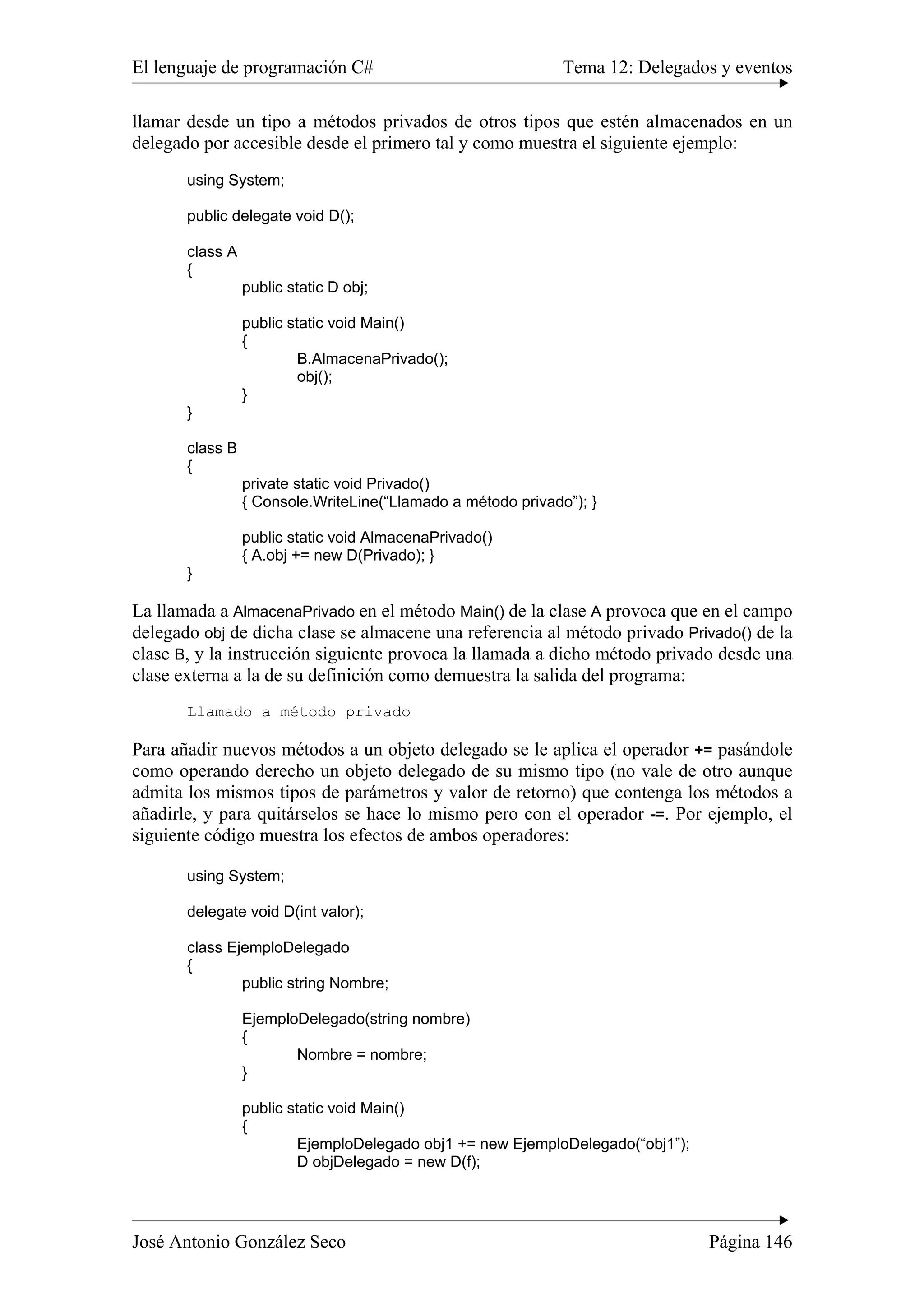 El lenguaje de programación C# Tema 12: Delegados y eventos 
llamar desde un tipo a métodos privados de otros tipos que estén almacenados en un 
delegado por accesible desde el primero tal y como muestra el siguiente ejemplo: 
using System; 
public delegate void D(); 
class A 
{ 
public static D obj; 
public static void Main() 
{ 
B.AlmacenaPrivado(); 
obj(); 
} 
} 
class B 
{ 
private static void Privado() 
{ Console.WriteLine(“Llamado a método privado”); } 
public static void AlmacenaPrivado() 
{ A.obj += new D(Privado); } 
} 
La llamada a AlmacenaPrivado en el método Main() de la clase A provoca que en el campo 
delegado obj de dicha clase se almacene una referencia al método privado Privado() de la 
clase B, y la instrucción siguiente provoca la llamada a dicho método privado desde una 
clase externa a la de su definición como demuestra la salida del programa: 
Llamado a método privado 
Para añadir nuevos métodos a un objeto delegado se le aplica el operador += pasándole 
como operando derecho un objeto delegado de su mismo tipo (no vale de otro aunque 
admita los mismos tipos de parámetros y valor de retorno) que contenga los métodos a 
añadirle, y para quitárselos se hace lo mismo pero con el operador -=. Por ejemplo, el 
siguiente código muestra los efectos de ambos operadores: 
using System; 
delegate void D(int valor); 
class EjemploDelegado 
{ 
public string Nombre; 
EjemploDelegado(string nombre) 
{ 
Nombre = nombre; 
} 
public static void Main() 
{ 
EjemploDelegado obj1 += new EjemploDelegado(“obj1”); 
D objDelegado = new D(f); 
José Antonio González Seco Página 146 
 