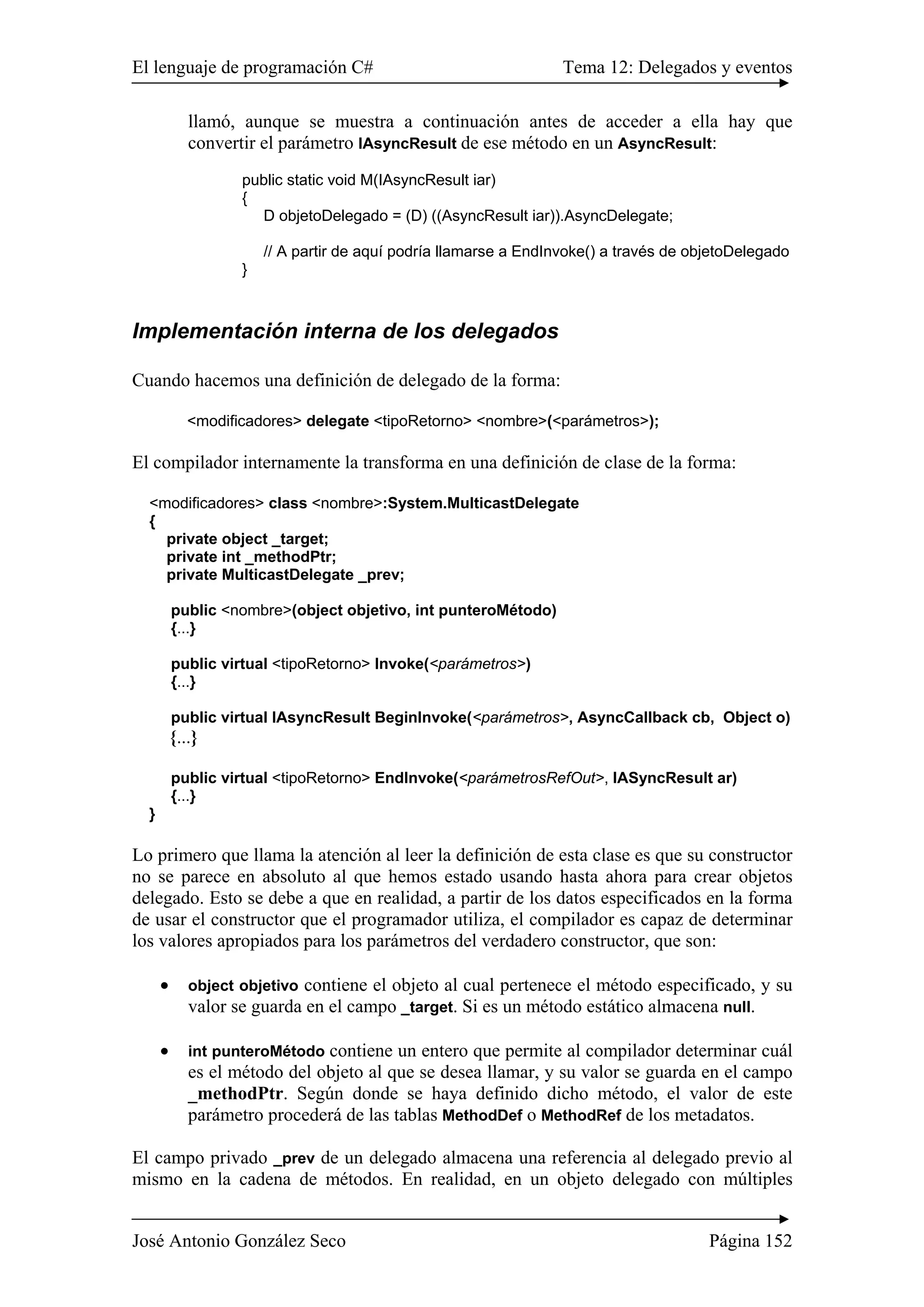 El lenguaje de programación C# Tema 12: Delegados y eventos 
llamó, aunque se muestra a continuación antes de acceder a ella hay que 
convertir el parámetro IAsyncResult de ese método en un AsyncResult: 
public static void M(IAsyncResult iar) 
{ 
D objetoDelegado = (D) ((AsyncResult iar)).AsyncDelegate; 
// A partir de aquí podría llamarse a EndInvoke() a través de objetoDelegado 
} 
Implementación interna de los delegados 
Cuando hacemos una definición de delegado de la forma: 
<modificadores> delegate <tipoRetorno> <nombre>(<parámetros>); 
El compilador internamente la transforma en una definición de clase de la forma: 
<modificadores> class <nombre>:System.MulticastDelegate 
{ 
private object _target; 
private int _methodPtr; 
private MulticastDelegate _prev; 
public <nombre>(object objetivo, int punteroMétodo) 
{...} 
public virtual <tipoRetorno> Invoke(<parámetros>) 
{...} 
public virtual IAsyncResult BeginInvoke(<parámetros>, AsyncCallback cb, Object o) 
{...} 
public virtual <tipoRetorno> EndInvoke(<parámetrosRefOut>, IASyncResult ar) 
{...} 
} 
Lo primero que llama la atención al leer la definición de esta clase es que su constructor 
no se parece en absoluto al que hemos estado usando hasta ahora para crear objetos 
delegado. Esto se debe a que en realidad, a partir de los datos especificados en la forma 
de usar el constructor que el programador utiliza, el compilador es capaz de determinar 
los valores apropiados para los parámetros del verdadero constructor, que son: 
• object objetivo contiene el objeto al cual pertenece el método especificado, y su 
valor se guarda en el campo _target. Si es un método estático almacena null. 
• int punteroMétodo contiene un entero que permite al compilador determinar cuál 
es el método del objeto al que se desea llamar, y su valor se guarda en el campo 
_methodPtr. Según donde se haya definido dicho método, el valor de este 
parámetro procederá de las tablas MethodDef o MethodRef de los metadatos. 
El campo privado _prev de un delegado almacena una referencia al delegado previo al 
mismo en la cadena de métodos. En realidad, en un objeto delegado con múltiples 
José Antonio González Seco Página 152 
 